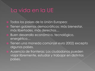   Todos los países de la Unión Europea:
   Tienen gobiernos democráticos: Más bienestar,
    más libertades, más derechos…
   Buen desarrollo económico, tecnológico,
    energético…
   Tienen una moneda común(el euro 2002) excepto
    algunos países.
   Ausencia de fronteras: Los ciudadanos pueden
    viajar libremente, estudiar y trabajar en distintos
    países.
 