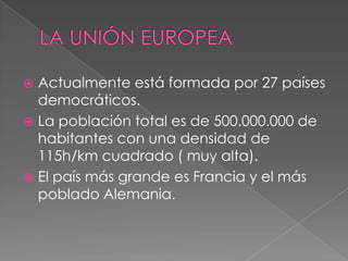  Actualmente está formada por 27 países
  democráticos.
 La población total es de 500.000.000 de
  habitantes con una densidad de
  115h/km cuadrado ( muy alta).
 El país más grande es Francia y el más
  poblado Alemania.
 