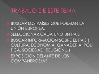  BUSCAR LOS PAÍSES QUE FORMAN LA
  UNIÓN EUROPEA.
 SELECCIONAR CADA UNO UN PAÍS
 BUSCAR INFORMACIÓN SOBRE EL PAÍS (
  CULTURA, ECONOMÍA, GANADERÍA, POLÍ
  TICA, SOCIEDAD, RELIGIÓN…)
 EXPOSICIÓN DELANTE DE LOS
  COMPAÑEROS/AS.
 