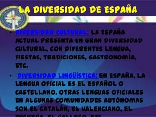 La diversidad de España

• Diversidad cultural: la España
  actual presenta un gran diversidad
  cultural, con diferentes lengua,
  fiestas, tradiciones, gastronomía,
  etc.
• Diversidad lingüística: en España, la
  lengua oficial es el español o
  castellano. Otras lenguas oficiales
  en algunas comunidades autónomas
  son el catalán, el valenciano, el
 