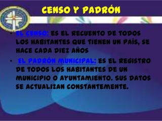 Censo y padrón

• El censo: es el recuento de todos
  los habitantes que tienen un país, se
  hace cada diez años
• El padrón municipal: es el registro
  de todos los habitantes de un
  municipio o ayuntamiento. Sus datos
  se actualizan constantemente.
 