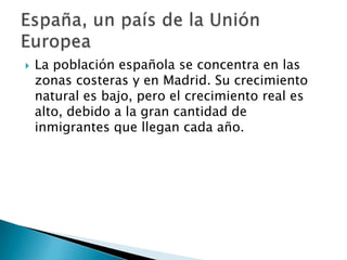  La población española se concentra en las
zonas costeras y en Madrid. Su crecimiento
natural es bajo, pero el crecimiento real es
alto, debido a la gran cantidad de
inmigrantes que llegan cada año.
 