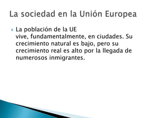  La población de la UE
vive, fundamentalmente, en ciudades. Su
crecimiento natural es bajo, pero su
crecimiento real es alto por la llegada de
numerosos inmigrantes.
 