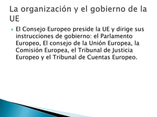  El Consejo Europeo preside la UE y dirige sus
instrucciones de gobierno: el Parlamento
Europeo, El consejo de la Unión Europea, la
Comisión Europea, el Tribunal de Justicia
Europeo y el Tribunal de Cuentas Europeo.
 