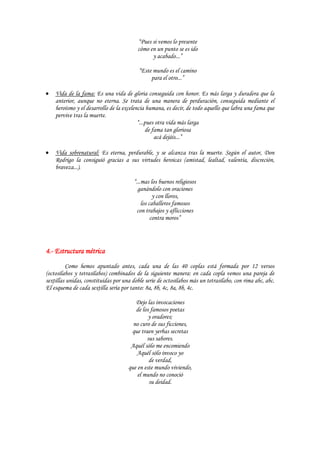 “Pues si vemos lo presente
                                         cómo en un punto se es ido
                                               y acabado...”

                                          “Este mundo es el camino
                                               para el otro...”

    Vida de la fama: Es una vida de gloria conseguida con honor. Es más larga y duradera que la
    anterior, aunque no eterna. Se trata de una manera de perduración, conseguida mediante el
    heroísmo y el desarrollo de la excelencia humana, es decir, de todo aquello que labra una fama que
    pervive tras la muerte.
                                          “...pues otra vida más larga
                                              de fama tan gloriosa
                                                  acá dejáis...”

    Vida sobrenatural: Es eterna, perdurable, y se alcanza tras la muerte. Según el autor, Don
    Rodrigo la consiguió gracias a sus virtudes heroicas (amistad, lealtad, valentía, discreción,
    braveza...).

                                        “...mas los buenos religiosos
                                          ganándolo con oraciones
                                                  y con lloros,
                                            los caballeros famosos
                                         con trabajos y aflicciones
                                                 contra moros”




4.- Estructura métrica
         Como hemos apuntado antes, cada una de las 40 coplas está formada por 12 versos
(octosílabos y tetrasílabos) combinados de la siguiente manera: en cada copla vemos una pareja de
sextillas unidas, constituidas por una doble serie de octosílabos más un tetrasílabo, con rima abc, abc.
El esquema de cada sextilla sería por tanto: 8a, 8b, 4c, 8a, 8b, 4c.

                                        Dejo las invocaciones
                                        de los famosos poetas
                                              y oradores;
                                       no curo de sus ficciones,
                                      que traen yerbas secretas
                                             sus sabores.
                                      Aquél sólo me encomiendo
                                         Aquél sólo invoco yo
                                              de verdad,
                                     que en este mundo viviendo,
                                         el mundo no conoció
                                              su deidad.
 