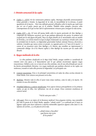 5. División estructural de las coplas


    Coplas I – XXIV: En las veinticuatro primeras coplas, Manrique desarrolla sentenciosamente
    temas generales y hondos: la fugacidad de la vida, la inestabilidad de la fortuna, el poder
    igualatorio de la muerte... Hace una reflexión general y filosófica sobre la muerte que nada tiene
    que ver con el padre, puesto que no lo nombra. También relata ejemplos concretos sobre
    contemporáneos de él que no han sido lo suficientemente virtuosos para conseguir la vida eterna.

    Coplas XXV – XL: El resto del poema habla sobre la muerte particular de Don Rodrigo y
    comprende dos momentos sucesivos, por lo que podemos diferenciar dos partes: la primera está
    ocupada por la sola figura del padre. Hace un elogio fúnebre de él, mostrándolo como un modelo
    de heroísmo, y un retrato moral en el que lo elogia enumerando sus cuantiosas virtudes tales como
    la serenidad ante la muerte, su religiosidad, generosidad, lealtad, amistad, braveza, discreción y
    valentía. Considera que nunca estuvo en pecado. La segunda parte es el “auto de la muerte”, y
    consta de un encuentro entre Don Rodrigo y la Muerte, que entablan un impresionante y
    conmovedor diálogo. En él la Muerte explica a Don Rodrigo las razones por las cuales debe
    llevarle.

6.- Rasgos medievales de la obra
         La obra podemos clasificarla en la Baja Edad Media, aunque también es considerada de
tránsito entre esta época y el Renacimiento (por lo que además encontramos algunos rasgos
renacentistas). Debido a esto, no se trata de una obra anónima, sino de una obra firmada por una de
las fuertes personalidades literarias. Los rasgos medievales que podemos observar en las coplas son
numerosos, estando en todos ellos presente la religiosidad. Los principales son:

    Carácter teocentrista: Ésta es la principal característica de todas las obras escritas durante la
    Edad Media. Este carácter está presente en la obra.

    Realismo: Durante toda la obra el autor trata temas realistas, como la vida y la muerte. No
    estamos en una obra idealista.

    Finalidad didáctica y carácter moralizante: Este aspecto destaca principalmente en las primeras
    coplas, ya que en ellas, tras reflexionar, nos da un consejo. Éstas contienen enseñanzas de
    carácter moral.

                                     “Ved de cuán poco valor...”

    Ubi sunt?: Éste es un tópico de la literatura medieval. Esta pregunta retórica, muy extendida
    por toda la poesía de la Edad Media, significa “¿dónde están?” y es utilizado por el autor en
    algunas coplas para hacer referencia a muertos memorables (aparecen algunos como Juan II, los
    infantes de Carrión...) y a los placeres de la vida.

                                   “...¿dónde iremos a buscallos?
                                       ¿qué fueron sino rocíos
                                           de los prados?”
 