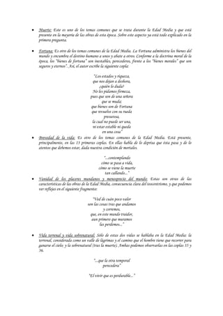 Muerte: Este es uno de los temas comunes que se trata durante la Edad Media y que está
presente en la mayoría de las obras de esta época. Sobre este aspecto ya está todo explicado en la
primera pregunta.

Fortuna: Es otro de los temas comunes de la Edad Media. La Fortuna administra los bienes del
mundo y encumbra el destino humano a unos y abate a otros. Conforme a la doctrina moral de la
época, los “bienes de fortuna” son inestables, perecederos, frente a los “bienes morales” que son
seguros y eternos”. Así, el autor escribe la siguiente copla:

                                   “Los estados y riqueza,
                                  que nos dejan a deshora,
                                       ¿quién lo duda?
                                  No les pidamos firmeza,
                                pues que son de una señora
                                        que se muda;
                                 que bienes son de Fortuna
                                 que revuelve con su rueda
                                          presurosa,
                                  la cual no puede ser una,
                                  ni estar estable ni queda
                                         en una cosa”
Brevedad de la vida: Es otro de los temas comunes de la Edad Media. Está presente,
principalmente, en las 13 primeras coplas. En ellas habla de lo deprisa que ésta pasa y de lo
atentos que debemos estar, dada nuestra condición de mortales.

                                           “...contemplando
                                         cómo se pasa a vida,
                                        cómo se viene la muerte
                                            tan callando...”
Vanidad de los placeres mundanos y menosprecio del mundo: Estas son otras de las
características de las obras de la Edad Media, consecuencia clara del teocentrismo, y que podemos
ver reflejas en el siguiente fragmento:

                                   “Ved de cuán poco valor
                               son las cosas tras que andamos
                                         y corremos,
                                 que, en este mundo traidor,
                                  aun primero que muramos
                                       las perdemos...”

Vida terrenal y vida sobrenatural: Sólo de estas dos vidas se hablaba en la Edad Media: la
terrenal, considerada como un valle de lágrimas y el camino que el hombre tiene que recorrer para
ganarse el cielo; y la sobrenatural (tras la muerte). Ambas podemos observarlas en las coplas 35 y
36.

                                   “...que la otra temporal
                                          perecedera”

                               “El vivir que es perdurable...”
 