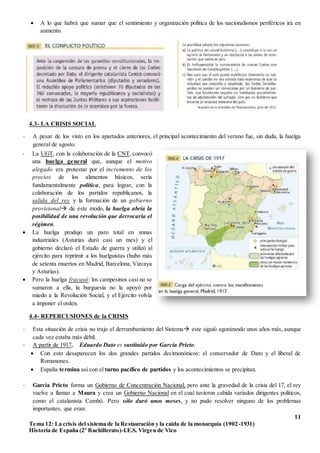 11
Tema 12: La crisis del sistema de la Restauración y la caída de la monarquía (1902-1931)
Historia de España (2º Bachillerato)-I.E.S. Virgen de Vico
 A lo que habrá que sumar que el sentimiento y organización política de los nacionalismos periféricos irá en
aumento.
4.3- LA CRISIS SOCIAL
- A pesar de los visto en los apartados anteriores, el principal acontecimiento del verano fue, sin duda, la huelga
general de agosto.
4.4- REPERCUSIONES de la CRISIS
- Esta situación de crisis no trajo el derrumbamiento del Sistema este siguió agonizando unos años más, aunque
cada vez estaba más débil.
- A partir de 1917, Eduardo Dato es sustituido por García Prieto.
 Con esto desaparecen los dos grandes partidos decimonónicos: el conservador de Dato y el liberal de
Romanones.
 España termina así con el turno pacífico de partidos y los acontecimientos se precipitan.
- García Prieto forma un Gobierno de Concentración Nacional, pero ante la gravedad de la crisis del 17, el rey
vuelve a llamar a Maura y crea un Gobierno Nacional en el cual tuvieron cabida variados dirigentes políticos,
como el catalanista Cambó. Pero sólo duró unos meses, y no pudo resolver ninguno de los problemas
importantes, que eran:
- La UGT, con la colaboración de la CNT, convocó
una huelga general que, aunque el motivo
alegado era protestar por el incremento de los
precios de los alimentos básicos, sería
fundamentalmente política, para lograr, con la
colaboración de los partidos republicanos, la
salida del rey y la formación de un gobierno
provisional de este modo, la huelga abría la
posibilidad de una revolución que derrocaría el
régimen.
 La huelga produjo un paro total en zonas
industriales (Asturias duró casi un mes) y el
gobierno declaró el Estado de guerra y utilizó al
ejército para reprimir a los huelguistas (hubo más
de setenta muertos en Madrid, Barcelona, Vizcaya
y Asturias).
 Pero la huelga fracasó: los campesinos casi no se
sumaron a ella, la burguesía no la apoyó por
miedo a la Revolución Social, y el Ejército volvía
a imponer el orden.
 