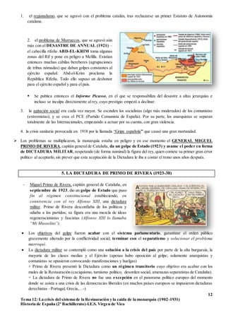 12
Tema 12: La crisis del sistema de la Restauración y la caída de la monarquía (1902-1931)
Historia de España (2º Bachillerato)-I.E.S. Virgen de Vico
1. el regionalismo, que se agravó con el problema catalán, tras rechazarse un primer Estatuto de Autonomía
catalana.
 Se publica entonces el Informe Picasso, en el que se responsabiliza del desastre a altas jerarquías e
incluso se inculpa directamente al rey, cuyo prestigio empezó a declinar.
3. la agitación social era cada vez mayor. Se escinden los socialistas (algo más moderados) de los comunistas
(extremistas), y se crea el PCE (Partido Comunista de España). Por su parte, los anarquistas se separan
totalmente de las Internacionales, empezando a actuar por su cuenta, con gran violencia.
4. la crisis sanitaria provocada en 1918 por la llamada “Gripe española” que causó una gran mortandad.
 Los problemas se multiplicaron, la monarquía estaba en peligro y en ese momento el GENERAL MIGUEL
PRIMO DE RIVERA,capitán generalde Cataluña, da un golpe de Estado (1923) y asume el poder en forma
de DICTADURA MILITAR, respetando (de forma nominal) la figura del rey, quien comete su primer gran error
político al aceptarlo, sin prever que esta aceptación de la Dictadura le iba a costar el trono unos años después.
5. LA DICTADURA DE PRIMO DE RIVERA (1923-30)
 Los objetivos del golpe fueron acabar con el sistema parlamentario, garantizar el orden público
gravemente alterado por la conflictividad social, terminar con el separatismo y solucionar el problema
marroquí.
 La dictadura militar se contempló como una solución a la crisis del país por parte de la alta burguesía, la
mayoría de las clases medias y el Ejército (apenas hubo oposición al golpe; solamente anarquistas y
comunistas se opusieron convocando manifestaciones y huelgas)
+ Primo de Rivera presentó la Dictadura como un régimen transitorio cuyo objetivo era acabar con los
males de la Restauración (caciquismo, turnismo político, desorden social, amenazas separatistas de Cataluña).
+ La dictadura de Primo de Rivera no fue una excepción en el panorama político europeo del momento
donde se asista a una crisis de las democracias liberales (en muchos países europeos se impusieron dictaduras
derechistas –Portugal, Grecia,…-)
2. el problema de Marruecos, que se agravó aún
más con el DESASTRE DE ANNUAL (1921) –
el cabecilla rifeño ABD-EL-KRIM toma algunas
zonas del Rif y pone en peligro a Melilla. Existían
entonces muchas cábilas bereberes (agrupaciones
de tribus nómadas) que daban golpes constantes al
ejército español. Abd-el-Krim proclama la
República Rifeña. Todo ello supuso un deshonor
para el ejército español y para el país.
- Miguel Primo de Rivera, capitán general de Cataluña, en
septiembre de 1923, dio un golpe de Estado que puso
fin al régimen constitucional estableciendo, en
connivencia con el rey Alfonso XIII, una dictadura
militar. Primo de Rivera desconfiaba de los políticos y
odiaba a los partidos; su figura era una mezcla de ideas
regeneracionistas y fascistas (Alfonso XIII lo llamaba
“Mi Mussolini”).
 
