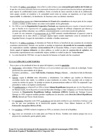 14
Tema 12: La crisis del sistema de la Restauración y la caída de la monarquía (1902-1931)
Historia de España (2º Bachillerato)-I.E.S. Virgen de Vico
- En cuanto a la política socio-laboral, ésta se llevó a cabo en base a una concepción paternalista del Estado por
lo que las relaciones laborales fueron incorporando elementos del corporativismo fascista italiano que pretende,
para superar la conflictividad social, establecer, frente a la lucha de clases marxista, la idea de la colaboración
entre grupos sociales al considerar a la comunidad social como un cuerpo, un organismo, en el que resulta
imprescindible la solidaridad y la distribución de funciones entre sus distintos miembros.
 El paternalismo supone que elintervencionismo del Estado debe extenderse a la mayor parte de los campos
sociales y realizar su labor incluso sin contar con la opinión de los gobernados.
 En 1926 se creó la Organización Corporativa Nacional, una organización para regular el mundo laboral
que se basaba en la organización de comités paritarios (órganos de arbitraje compuestos por obreros y
patronos que debían solucionar sus conflictos consensuadamente o con la intervención del gobierno).
A partir de este momento, el protagonismo de la UGT aumentó considerablemente al aparecer como la
representante de la clase obrera y conseguir algunos logros sociales importantes como la extensión de la
Seguridad Social, el seguro de maternidad o el subsidio a familias numerosas.
- Respecto a la política económica, la dictadura de Primo de Rivera se benefició de una coyuntura de crecimiento
económico internacional. Durante este período se produjo un importante desarrollo de la economía española.
Se emprendieron notables reformas socioeconómicas en Hacienda Pública, el nuevo ministro, José Calvo
Sotelo, saneó el régimen tributario; en obras públicas, se realizó un plan de construcción de embalses, los
ferrocarriles experimentaron una considerable mejora, también se realizó un plan de “casas baratas”.
 La crisis bursátil de 1929 hizo ver que la situación de bonanza en España solo fue coyuntural.
5.3- LA CAÍDA DE LA DICTADURA
- Poco a poco se fue perdiendo la base de apoyo del régimen y creció la oposición.
 Intelectuales- universidades: Primo de Rivera cerró universidades por estar en contra de su ideología. Tenían
preferencia las universidades de la Iglesia.
Escritores, periodistas,… como Valle-Inclán, Unamuno, Ortega y Gasset,… criticaban la falta de libertades
políticas.
 Ejército: seguía la división entre africanistas y abandonistas. Los militares que estaban en Marruecos
ascendían mucho más rápido. La artillería se puso totalmente en contra. Para ascender solo se tenían en
cuenta los méritos de guerra. Se produjo un intento de pronunciamiento militar en 1926 (“la sanjuanada”) que
pretendía la vuelta a un régimen constitucional.
 El republicanismo se refuerza en 1926 se formó Alianza Republicana (integrada por Acción Republicana
de Manuel Azaña, Partit Republicá Catalá de Marcelino Domingo y Lluis Companys y el Partido Radical de
Lerroux); la Organización Republicana Gallega Autónoma (ORGA) fundada por Santiago Casares
Quiroga en 1929; surgieron también partidos republicanos de derechas como Derecha Liberal Republicana
(DLR), liderado por Niceto Alcalá Zamora.
 Los anarquistas, integrados en la CNT, se dividieron:por una parte estaban los que defendían el diálogo y por
otra los que eran partidarios de la insurrección popular violenta. Estos últimos fundaron en 1927 la
Federación Anarquista Ibérica (FAI).
 Los socialistas: el PSOE rechazó el régimen en 1929 y se declaró a favor de la República
 Rey: teme ser arrastrado en la caída junto con Primo de Rivera. También está molesto porque éste en su
proyecto de constitución quería quitarle poder.
 