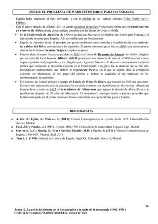 16
Tema 12: La crisis del sistema de la Restauración y la caída de la monarquía (1902-1931)
Historia de España (2º Bachillerato)-I.E.S. Virgen de Vico
ANEXO: EL PROBLEMA DE MARRUEVOS (SIRVE PARA ESTÁNDARES)
- España había empezado el siglo derrotada y con la pérdida de sus últimas colonias, Cuba, Puerto Rico y
Filipinas.
- Con el nuevo reinado de Alfonso XIII se quería recuperar el prestigio y una buena forma era el expansionismo
en el norte de África, donde desde antiguo contaban con las plazas de Ceuta y Melilla.
 En la Conferencia de Algeciras de 1906 se decidió que Marruecos se dividiría: dos tercios para Francia, y el
tercio norte restante para España. Allí se establecería un Protectorado.
 España se encontró desde el principio con graves problemas para controlar a la población de este territorio:
las cabilas del Rif se enfrentaban a los españoles. El primer momento grave fue en 1909 cuya consecuencia
directa fue la famosa Semana Trágica. (explica un poco).
 Pero sin duda el mayor fracaso se produjo en 1921 en el conocido Desastre de Annual: los rifeños dirigidos
por un cabecilla local llamado ABD-EL KRIM provocaron una masacre de más de 13.000 muertos a unas
tropas españolas mal preparadas y mal dirigidas por el general Silvestre. El desastre conmocionó a la opinión
pública que rechazaba la presencia española en el Protectorado. Tan grave fue la situación que se hizo una
investigación parlamentaria que elaboró el Expediente Picasso en el que se dejaba claro la corrupción
existente en Marruecos, el mal papel del ejército e incluso se salpicaba al rey implicado en los
nombramientos de generales.
 El Desastre de Annual provocó el golpe de Estado de Primo de Rivera que instauró en 1923 una dictadura.
El logro más importante de esta dictadura fue sin duda terminar con el problema de Marruecos. Aliado con
Francia llevó a cabo en 1925 el desembarco de Alhucemas que supuso la derrota de Abd-el Krim y la
pacificación después de 20 años de Marruecos. El desembarco prestigió mucho a jóvenes generales que
habían participado en él, como Francisco Franco convertido en el general más joven e Europa.
BIBLIOGRAFÍA
o Avilés, J.; Egido, A.; Mateos, A. (2011): Historia Contemporánea de España: desde 1923. Editorial Ramón
Areces, Madrid.
o Fusi, J.P. y Palafox, J. (1997): España, 1808-1996. El desafío de la modernidad. Espasa Calpe. Madrid
o Guerrero, A. C.; Rueda, G,: Pérez Garzón; Elizalde, M.D. y Sueiro, S. (2011): Historia Contemporánea de
España, 1808-1923. Madrid, Akal, 2011
o Tusell, J. (1990): Manual de Historia de España. Siglo XX. Editorial Historia 16, Madrid.
 