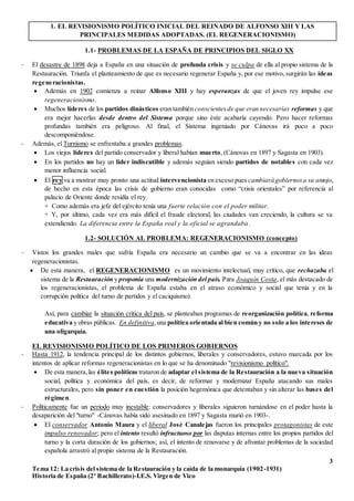3
Tema 12: La crisis del sistema de la Restauración y la caída de la monarquía (1902-1931)
Historia de España (2º Bachillerato)-I.E.S. Virgen de Vico
1. EL REVISIONISMO POLÍTICO INICIAL DEL REINADO DE ALFONSO XIII Y LAS
PRINCIPALES MEDIDAS ADOPTADAS. (EL REGENERACIONISMO)
1.1- PROBLEMAS DE LA ESPAÑA DE PRINCIPIOS DEL SIGLO XX
- El desastre de 1898 deja a España en una situación de profunda crisis y se culpa de ella al propio sistema de la
Restauración. Triunfa el planteamiento de que es necesario regenerar España y, por ese motivo, surgirán las ideas
regeneracionistas.
 Además en 1902 comienza a reinar Alfonso XIII y hay esperanzas de que el joven rey impulse ese
regeneracionismo.
 Muchos líderes de los partidos dinásticos eran también conscientesde que eran necesarias reformas y que
era mejor hacerlas desde dentro del Sistema porque sino éste acabaría cayendo. Pero hacer reformas
profundas también era peligroso. Al final, el Sistema ingeniado por Cánovas irá poco a poco
descomponiéndose.
- Además, el Turnismo se enfrentaba a grandes problemas.
 Los viejos líderes del partido conservador y liberal habían muerto, (Cánovas en 1897 y Sagasta en 1903).
 En los partidos no hay un líder indiscutible y además seguían siendo partidos de notables con cada vez
menor influencia social.
 El rey va a mostrar muy pronto una actitud intervencionista en exceso pues cambiará gobiernosa su antojo,
de hecho en esta época las crisis de gobierno eran conocidas como “crisis orientales” por referencia al
palacio de Oriente donde residía el rey.
+ Como además era jefe del ejército tenía una fuerte relación con el poder militar.
+ Y, por último, cada vez era más difícil el fraude electoral, las ciudades van creciendo, la cultura se va
extendiendo. La diferencia entre la España real y la oficial se agrandaba.
1.2- SOLUCIÓN AL PROBLEMA: REGENERACIONISMO (concepto)
- Vistos los grandes males que sufría España era necesario un cambio que se va a encontrar en las ideas
regeneracionistas.
 De esta manera, el REGENERACIONISMO es un movimiento intelectual, muy crítico, que rechazaba el
sistema de la Restauración y proponía una modernización del país. Para Joaquín Costa, el más destacado de
los regeneracionistas, el problema de España estaba en el atraso económico y social que tenía y en la
corrupción política del turno de partidos y el caciquismo).
Así, para cambiar la situación crítica del país, se planteaban programas de reorganización política, reforma
educativa y obras públicas. En definitiva,una política orientada al bien común y no solo a los intereses de
una oligarquía.
EL REVISIONISMO POLÍTICO DE LOS PRIMEROS GOBIERNOS
- Hasta 1912, la tendencia principal de los distintos gobiernos, liberales y conservadores, estuvo marcada por los
intentos de aplicar reformas regeneracionistas en lo que se ha denominado "revisionismo político".
 De esta manera,las élites políticas trataron de adaptar el sistema de la Restauración a la nueva situación
social, política y económica del país, es decir, de reformar y modernizar España atacando sus males
estructurales, pero sin poner en cuestión la posición hegemónica que detentaban y sin alterar las bases del
régimen.
- Políticamente fue un periodo muy inestable: conservadores y liberales siguieron turnándose en el poder hasta la
desaparición del "turno" -Cánovas había sido asesinado en 1897 y Sagasta murió en 1903-.
 El conservador Antonio Maura y el liberal José Canalejas fueron los principales protagonistas de este
impulso renovador; pero el intento resultó infructuoso por las disputas internas entre los propios partidos del
turno y la corta duración de los gobiernos; así, el intento de renovarse y de afrontar problemas de la sociedad
española arrastró al propio sistema de la Restauración.
 