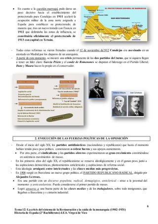 6
Tema 12: La crisis del sistema de la Restauración y la caída de la monarquía (1902-1931)
Historia de España (2º Bachillerato)-I.E.S. Virgen de Vico
- Todas estas reformas se vieron frenadas cuando el 12 de noviembre de1912 Canalejas era asesinado en un
atentado en Madrid por los disparos de un anarquista.
- A partir de este momento, se iniciará una crisis permanente de los dos partidos del turno, que ni siquiera llegan
a tener un líder claro: García Prieto y el conde de Romanones se disputan el liderazgo en el Partido Liberal;
Dato y Maura hacen lo propio en el conservador.
2. EVOLUCIÓN DE LAS FUERZAS POLÍTICAS DE LA OPOSICIÓN
- Desde el inicio del siglo XX, los partidos antidinásticos (nacionalistas y republicanos) que hasta el momento
habían tenido poco peso político, comenzaron a cobrar fuerza y sus apoyos aumentaron.
 Por otra parte, el sindicalismo y los partidos obreros experimentaron un gran crecimiento convirtiéndose
en auténticos movimientos de masas.
2.1- EL REPUBLICANISMO
 En cuanto a la cuestión marroquí, pudo darse un
paso decisivo hacia el establecimiento del
protectorado pues Canalejas en 1911 aceleró la
ocupación militar de la zona norte asignada a
España para establecer su protectorado; de
manera que, tras un nuevo tratado con Francia en
1912 que delimitaba las zonas de influencia, se
constituiría oficialmente el protectorado de
1913 con capital en Tetuán.
- En los primeros años del siglo XX, el republicanismo se renueva ideológicamente y en él ganan peso, junto a
las aspiraciones democráticas, planteamientos anticlericales y aspiraciones de reforma social.
- Esta ideología arraigará entre intelectuales y las clases medias más progresistas.
- En 1908 surgió en Barcelona un nuevo grupo político, el PARTIDO REPUBLICANO RADICAL, dirigido por
Alejandro Lerroux.
 Era una partido con un discurso populista, radical, demagógico, anticlerical - atrae a la juventud del
momento- y anticatalanista. Puede considerarse el primer partido de masas.
 Logró atraerse a una buena parte de las clases medias y de los trabajadores, sobre todo inmigrantes, que
llegaban a Barcelona y s cinturón industrial.
 