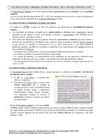 9
Tema 12: La crisis del sistema de la Restauración y la caída de la monarquía (1902-1931)
Historia de España (2º Bachillerato)-I.E.S. Virgen de Vico
3. EL IMPACTO DE LA PRIMERA GUERRA MUNDIAL Y DE LA REVOLUCIÓN RUSA (1917)
- La Primera Guerra Mundial (1914-1918) tendrá profundas repercusiones en la economía y en la vida política
española.
- A su vez, la crisis final del sistema desde 1917 a 1923 está conectada con la depresión económica de posguerra y
con las consecuencias del triunfo de la revolución bolchevique en Rusia.
3.1- IMPACTO DE LA PRIMERA GUERRA MUNDIAL
- El estallido de la I GM, en agosto de 1914, fue seguido de una declaración de neutralidad del gobierno
español.
 La neutralidad, sin embargo, no impidió que la opinión pública se dividiera entre "aliadófilos" (quienes
apostaban los por aliados, es decir, Gran Bretaña o Francia) y "germanófilos" (que apostaban por las
potencias del Eje -Alemania o Austria-).
 Pero mucho más importante que estas opiniones fueron las repercusiones económicas que para España se
derivaron de esta posición de neutralidad ya que, a partir de 1915, se produjo un auténtico boom económico
ya que España se convirtió en suministradora de los países beligerantes--> este hecho estimuló la
producción nacional y posibilitó un crecimiento considerable de las exportaciones; pero también provocó un
grave problema de inflación.
+ El aumento de las exportaciones y la escasez de productos dispararon los precios en el interior.
+ Los salarios no subieron a pesar de los beneficios empresariales.
+ La carestía de alimentos y el empeoramiento de las condiciones de vida agravaron la situación social,
agudizando la diferencia entre ricos y pobres y provocando una tensión potencialmente explosiva.
+ En esta situación se avivaron las protestaspopulares,los motines,disturbios y huelgas organizadas por la
UGT y la CNT.
3.2- IMPACTO DE LA REVOLUCIÓN RUSA
- La Revolución Rusa de 1917 también afectó a nuestro país pues se convirtió en un modelo y dio fuerza al
movimiento obrero español.
- Dentro del Socialismo español se vivió una escisión.
- El PSOE seguiría siendo un partido Socialdemócrata, pero nacía en 1921 el PCE (Partido Comunista Español)
que seguía la línea marcada por la URSS de crear una tercera Internacional y defendía la vía soviética para llegar
al poder. Famosos dirigentes de este partido serán José Diáz, Dolores Ibárruri (La Pasionaria) y más tarde
Santiago Carrillo.
 El grito de “viva Rusia” se extendió entre
obreros y campesinos.
 El período entre 1918 y 1921 se conoce como
Trienio Bolchevique por la cantidad de
acciones que lleva a cabo el movimiento obrero
en España: huelgas, ataques a empresarios,
manifestaciones, incluso ataques terroristas.
Los empresarios pondrán en práctica el
pistolerismo (contratar a asesinos que aborten
esa lucha obrera).
 