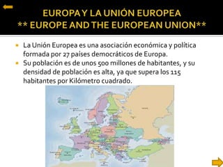  La Unión Europea es una asociación económica y política
formada por 27 países democráticos de Europa.
 Su población es de unos 500 millones de habitantes, y su
densidad de población es alta, ya que supera los 115
habitantes por Kilómetro cuadrado.
 