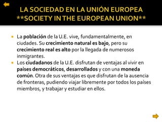  La población de la U.E. vive, fundamentalmente, en
ciudades. Su crecimiento natural es bajo, pero su
crecimiento real es alto por la llegada de numerosos
inmigrantes.
 Los ciudadanos de la U.E. disfrutan de ventajas al vivir en
países democráticos, desarrollados y con una moneda
común. Otra de sus ventajas es que disfrutan de la ausencia
de fronteras, pudiendo viajar libremente por todos los países
miembros, y trabajar y estudiar en ellos.
 