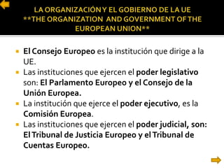  El Consejo Europeo es la institución que dirige a la
UE.
 Las instituciones que ejercen el poder legislativo
son: El Parlamento Europeo y el Consejo de la
Unión Europea.
 La institución que ejerce el poder ejecutivo, es la
Comisión Europea.
 Las instituciones que ejercen el poder judicial, son:
ElTribunal de Justicia Europeo y elTribunal de
Cuentas Europeo.
 