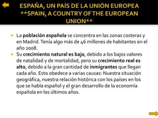  La población española se concentra en las zonas costeras y
en Madrid.Tenía algo más de 46 millones de habitantes en el
año 2008.
 Su crecimiento natural es bajo, debido a los bajos valores
de natalidad y de mortalidad, pero su crecimiento real es
alto, debido a la gran cantidad de inmigrantes que llegan
cada año. Esto obedece a varias causas: Nuestra situación
geográfica, nuestra relación histórica con los países en los
que se habla español y el gran desarrollo de la economía
española en los últimos años.
 
