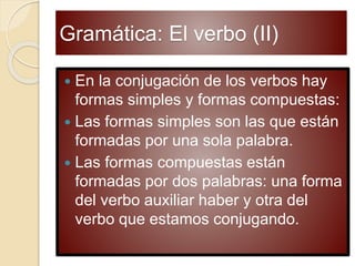 Gramática: El verbo (II)
 En la conjugación de los verbos hay
formas simples y formas compuestas:
 Las formas simples son las que están
formadas por una sola palabra.
 Las formas compuestas están
formadas por dos palabras: una forma
del verbo auxiliar haber y otra del
verbo que estamos conjugando.
 