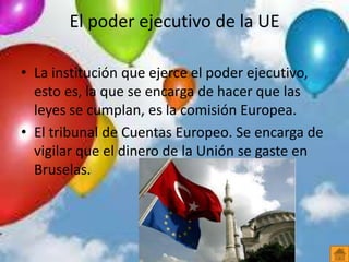 El poder ejecutivo de la UE
• La institución que ejerce el poder ejecutivo,
esto es, la que se encarga de hacer que las
leyes se cumplan, es la comisión Europea.
• El tribunal de Cuentas Europeo. Se encarga de
vigilar que el dinero de la Unión se gaste en
Bruselas.
 