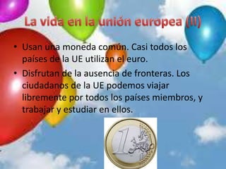 • Usan una moneda común. Casi todos los
países de la UE utilizan el euro.
• Disfrutan de la ausencia de fronteras. Los
ciudadanos de la UE podemos viajar
libremente por todos los países miembros, y
trabajar y estudiar en ellos.
 