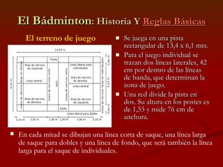 El Bádminton : Historia Y  Reglas Básicas Se juega en una pista rectangular de 13,4 x 6,1 mts. Para el juego individual se trazan dos líneas laterales, 42 cm por dentro de las líneas de banda, que determinan la zona de juego. Una red divide la pista en dos. Su altura en los postes es de 1,55 y mide 76 cm de anchura. El terreno de juego En cada mitad se dibujan una línea corta de saque, una línea larga de saque para dobles y una línea de fondo, que será también la línea larga para el saque de individuales. 
