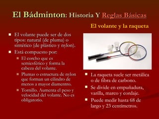 El Bádminton : Historia Y  Reglas Básicas El volante puede ser de dos tipos: natural (de pluma) o sintético (de plástico y nylon). Está compuesto por: El corcho que es semiesférico y forma la cabeza del volante. Plumas o estructura de nylon que forman un cilindro de menos a mayor diamentro. Tornillo. Aumenta el peso y velocidad del volante. No es obligatorio. El volante y la raqueta La raqueta suele ser metálica o de fibra de carbono. Se divide en empuñadura, varilla, marco y cordaje. Puede medir hasta 68 de largo y 23 centímetros. 