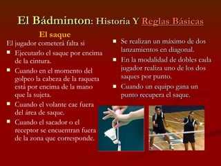 El Bádminton : Historia Y  Reglas Básicas Se realizan un máximo de dos lanzamientos en diagonal. En la modalidad de dobles cada jugador realiza uno de los dos saques por punto. Cuando un equipo gana un punto recupera el saque. El saque El jugador cometerá falta si Ejecutarlo el saque por encima de la cintura. Cuando en el momento del golpeo la cabeza de la raqueta está por encima de la mano que la sujeta. Cuando el volante cae fuera del área de saque. Cuando el sacador o el receptor se encuentran fuera de la zona que corresponde. 