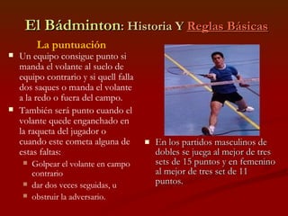 El Bádminton : Historia Y  Reglas Básicas En los partidos masculinos de dobles se juega al mejor de tres sets de 15 puntos y en femenino al mejor de tres set de 11 puntos. La puntuación Un equipo consigue punto si manda el volante al suelo de equipo contrario y si quell falla dos saques o manda el volante a la redo o fuera del campo. También será punto cuando el volante quede enganchado en la raqueta del jugador o cuando este cometa alguna de estas faltas: Golpear el volante en campo contrario dar dos veces seguidas, u  obstruir la adversario. 