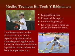 Medios Técnicos En Tenis Y Bádminton La posición de base El agarre de la raqueta. Los tipos de golpeo, y En el tenis al ser el móvil una pelota, los distintos efectos. Consideramos como medios técnico-tácticos en ambos deportes a aquellas acciones ejecutadas por el jugador, de la forma y en el momento adecuado, le permiten vencer al adversario. Los más importantes son: 