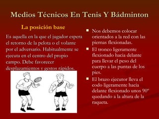 Medios Técnicos En Tenis Y Bádminton Nos debemos colocar orientados a la red con las piernas flexionadas. El tronco ligeramente flexionado hacia delante para llevar el peso del cuerpo a las puntas de los pies. El brazo ejecutor lleva el codo ligeramente hacia delante flexionado unos 90º quedando a la altura de la raqueta. Es aquella en la que el jugador espera el retorno de la pelota o el volante por el adversario. Habitualmente se ejecuta en el centro del propio campo. Debe favorecer desplazamientos y gestos rápidos. La posición base 