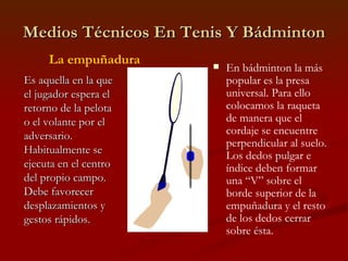 Medios Técnicos En Tenis Y Bádminton En bádminton la más popular es la presa universal. Para ello colocamos la raqueta de manera que el cordaje se encuentre perpendicular al suelo. Los dedos pulgar e índice deben formar una “V” sobre el borde superior de la empuñadura y el resto de los dedos cerrar sobre ésta. Es aquella en la que el jugador espera el retorno de la pelota o el volante por el adversario. Habitualmente se ejecuta en el centro del propio campo. Debe favorecer desplazamientos y gestos rápidos. La empuñadura 