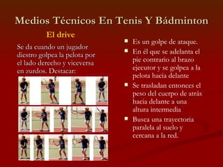 Medios Técnicos En Tenis Y Bádminton Es un golpe de ataque. En él que se adelanta el pie contrario al brazo ejecutor y se golpea a la pelota hacia delante Se trasladan entonces el peso del cuerpo de atrás hacia delante a una altura intermedia Busca una trayectoria paralela al suelo y cercana a la red. El drive Se da cuando un jugador diestro golpea la pelota por el lado derecho y viceversa en zurdos. Destacar: 