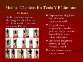 Medios Técnicos En Tenis Y Bádminton Esperaremos el golpeo con el hombro apuntando a red. Es igualmente importante trasladar el peso del cuerpo de atrás hacia delante a una altura intermedia Busca una trayectoria paralela al suelo y cercana a la red. Golpeamos con una o ambas manos. El revés Se da cuando un jugador diestro golpea la pelota por el lado izquierdo y viceversa en zurdos. Destacar: 