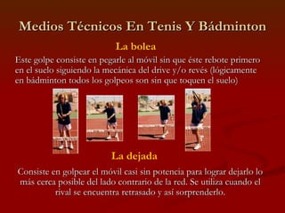 Medios Técnicos En Tenis Y Bádminton La bolea Este golpe consiste en pegarle al móvil sin que éste rebote primero en el suelo siguiendo la mecánica del drive y/o revés (lógicamente en bádminton todos los golpeos son sin que toquen el suelo) La dejada Consiste en golpear el móvil casi sin potencia para lograr dejarlo lo más cerca posible del lado contrario de la red. Se utiliza cuando el rival se encuentra retrasado y así sorprenderlo. 