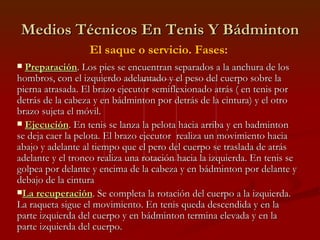 Medios Técnicos En Tenis Y Bádminton El saque o servicio. Fases: Preparación . Los pies se encuentran separados a la anchura de los hombros, con el izquierdo adelantado y el peso del cuerpo sobre la pierna atrasada. El brazo ejecutor semiflexionado atrás ( en tenis por detrás de la cabeza y en bádminton por detrás de la cintura) y el otro brazo sujeta el móvil. Ejecución . En tenis se lanza la pelota hacia arriba y en badminton se deja caer la pelota. El brazo ejecutor  realiza un movimiento hacia abajo y adelante al tiempo que el pero del cuerpo se traslada de atrás adelante y el tronco realiza una rotación hacia la izquierda. En tenis se golpea por delante y encima de la cabeza y en bádminton por delante y debajo de la cintura La recuperación . Se completa la rotación del cuerpo a la izquierda. La raqueta sigue el movimiento. En tenis queda descendida y en la parte izquierda del cuerpo y en bádminton termina elevada y en la parte izquierda del cuerpo. 