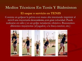 Medios Técnicos En Tenis Y Bádminton El saque o servicio en TENIS Consiste en golpear la pelota con mano alta intentando imprimir al móvil una trayectoria descendente, con gran velocidad. Puede realizarse en salto y es un golpe netamente ofensivo. Buscaremos diferentes trayectorias (al jugador, a la línea exterior, etc.) 