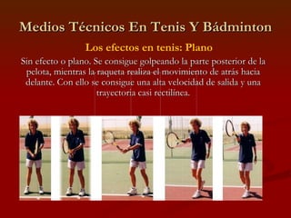 Medios Técnicos En Tenis Y Bádminton Los efectos en tenis: Plano Sin efecto o plano. Se consigue golpeando la parte posterior de la pelota, mientras la raqueta realiza el movimiento de atrás hacia delante. Con ello se consigue una alta velocidad de salida y una trayectoria casi rectilínea. 
