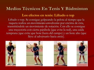 Medios Técnicos En Tenis Y Bádminton Los efectos en tenis: Liftado o top Liftado o top. Se consigue golpeando la pelota al tiempo que la raqueta realiza un movimiento envolvente por encima de ésta, trasmitiéndole un movimiento de rotación. Con ello se consigue una trayectoria con cierta parábola (que evite la red), una caída temprana (que evite que bote fuera del campo) y un bote alto (que lleve al adversario hacia atrás). 