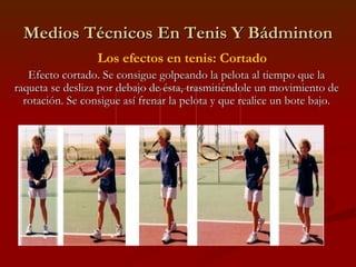 Medios Técnicos En Tenis Y Bádminton Los efectos en tenis: Cortado Efecto cortado. Se consigue golpeando la pelota al tiempo que la raqueta se desliza por debajo de ésta, trasmitiéndole un movimiento de rotación. Se consigue así frenar la pelota y que realice un bote bajo. 