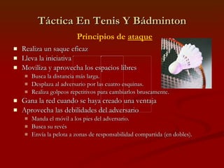 Táctica En Tenis Y Bádminton Realiza un saque eficaz Lleva la iniciativa Moviliza y aprovecha los espacios libres Busca la distancia más larga. Desplaza al adversario por las cuatro esquinas. Realiza golpeos repetitivos para cambiarlos bruscamente. Gana la red cuando se haya creado una ventaja Aprovecha las debilidades del adversario Manda el móvil a los pies del adversario. Busca su revés Envía la pelota a zonas de responsabilidad compartida (en dobles). Principios de  ataque 