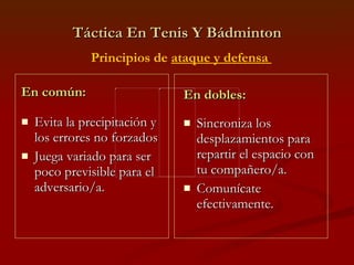 Táctica En Tenis Y Bádminton En común: Evita la precipitación y los errores no forzados Juega variado para ser poco previsible para el adversario/a. En dobles: Sincroniza los desplazamientos para repartir el espacio con tu compañero/a. Comunícate efectivamente. Principios de  ataque y defensa  