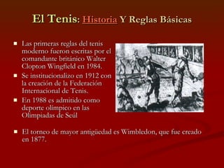 El Tenis :  Historia  Y Reglas Básicas Las primeras reglas del tenis moderno fueron escritas por el comandante británico Walter Clopton Wingfield en 1984. Se institucionalizo en 1912 con la creación de la Federación Internacional de Tenis. En 1988 es admitido como deporte olímpico en las Olimpiadas de Seúl  El torneo de mayor antigüedad es Wimbledon, que fue creado en 1877. 