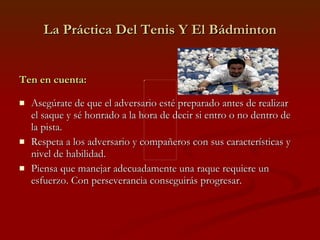 La Práctica Del Tenis Y El Bádminton Ten en cuenta: Asegúrate de que el adversario esté preparado antes de realizar el saque y sé honrado a la hora de decir si entro o no dentro de la pista. Respeta a los adversario y compañeros con sus características y nivel de habilidad. Piensa que manejar adecuadamente una raque requiere un esfuerzo. Con perseverancia conseguirás progresar. 
