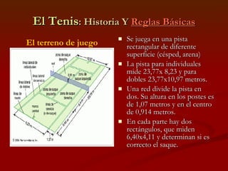 El Tenis : Historia Y  Reglas Básicas Se juega en una pista rectangular de diferente superficie (césped, arena) La pista para individuales mide 23,77x 8,23 y para dobles 23,77x10,97 metros. Una red divide la pista en dos. Su altura en los postes es de 1,07 metros y en el centro de 0,914 metros. En cada parte hay dos rectángulos, que miden 6,40x4,11 y determinan si es correcto el saque.  El terreno de juego 
