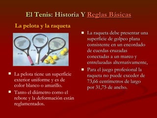 El Tenis : Historia Y  Reglas Básicas La raqueta debe presentar una superficie de golpeo plana consistente en un encordado de cuerdas cruzadas conectadas a un marco y entrelazadas alternativamente, Para el juego profesional la raqueta no puede exceder de 73,66 centímetros de largo por 31,75 de ancho. La pelota y la raqueta La pelota tiene un superficie exterior uniforme y es de color blanco o amarillo. Tanto el diámetro como el rebote y la deformación están reglamentados. 
