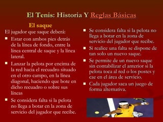El Tenis : Historia Y  Reglas Básicas Se considera falta si la pelota no llega a botar en la zona de servicio del jugador que recibe. Si realice una falta se dispone de tan solo un nuevo saque. Se permite de un nuevo saque sin contabilizar el anterior si la pelota toca al red o los postes y cae en el área de servicio. Cada jugador saca un juego de forma alternativa. El saque El jugador que saque deberá: Estar con ambos pies detrás de la línea de fondo, entre la línea central de saque y la línea lateral. Lanzar la pelota por encima de la red hacia el recuadro situado en el otro campo, en la línea diagonal, haciendo que bote en dicho recuadro o sobre sus líneas Se considera falta si la pelota no llega a botar en la zona de servicio del jugador que recibe. 