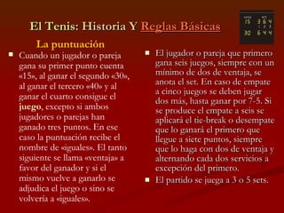 El Tenis : Historia Y  Reglas Básicas El jugador o pareja que primero gana seis juegos, siempre con un mínimo de dos de ventaja, se anota el set. En caso de empate a cinco juegos se deben jugar dos más, hasta ganar por 7-5. Si se produce el empate a seis se aplicará el tie-break o desempate que lo ganará el primero que llegue a siete puntos, siempre que lo haga con dos de ventaja y alternando cada dos servicios a excepción del primero. El partido se juega a 3 o 5 sets. La puntuación Cuando un jugador o pareja gana su primer punto cuenta «15», al ganar el segundo «30», al ganar el tercero «40» y al ganar el cuarto consigue el  juego , excepto si ambos jugadores o parejas han ganado tres puntos. En ese caso la puntuación recibe el nombre de «iguales». El tanto siguiente se llama «ventaja» a favor del ganador y si el mismo vuelve a ganarlo se adjudica el juego o sino se volvería a «iguales». 