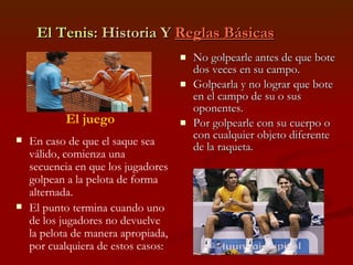 El Tenis : Historia Y  Reglas Básicas No golpearle antes de que bote dos veces en su campo. Golpearla y no lograr que bote en el campo de su o sus oponentes. Por golpearle con su cuerpo o con cualquier objeto diferente de la raqueta. El juego En caso de que el saque sea válido, comienza una secuencia en que los jugadores golpean a la pelota de forma alternada.  El punto termina cuando uno de los jugadores no devuelve la pelota de manera apropiada, por cualquiera de estos casos: 