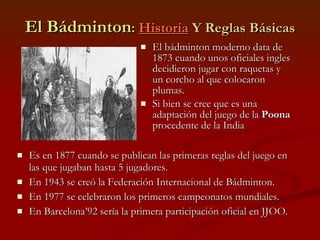 El Bádminton :  Historia  Y Reglas Básicas El bádminton moderno data de 1873 cuando unos oficiales ingles decidieron jugar con raquetas y un corcho al que colocaron plumas. Si bien se cree que es una adaptación del juego de la  Poona  procedente de la India Es en 1877 cuando se publican las primeras reglas del juego en las que jugaban hasta 5 jugadores. En 1943 se creó la Federación Internacional de Bádminton. En 1977 se celebraron los primeros campeonatos mundiales. En Barcelona’92 sería la primera participación oficial en JJOO. 